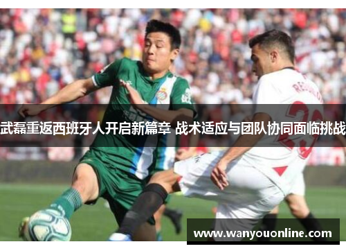 武磊重返西班牙人开启新篇章 战术适应与团队协同面临挑战