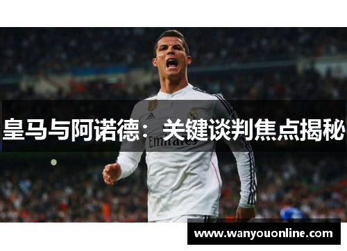 皇马与阿诺德:关键谈判焦点揭秘 皇马与阿诺德:关键谈判焦点揭秘