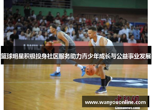 篮球明星积极投身社区服务助力青少年成长与公益事业发展