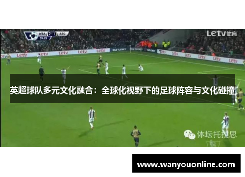 英超球队多元文化融合:全球化视野下的足球阵容与文化碰撞 英超球队多元文化融合:全球化视野下的足球阵容与文化碰撞