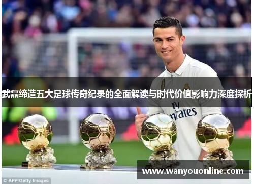 武磊缔造五大足球传奇纪录的全面解读与时代价值影响力深度探析