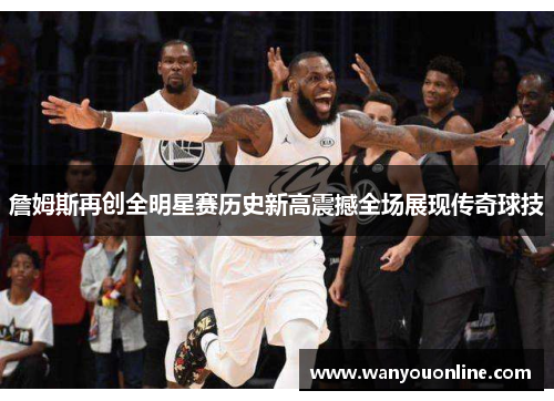 詹姆斯再创全明星赛历史新高震撼全场展现传奇球技
